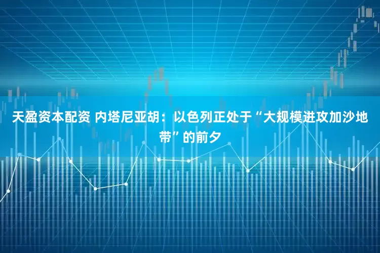 天盈资本配资 内塔尼亚胡：以色列正处于“大规模进攻加沙地带”的前夕