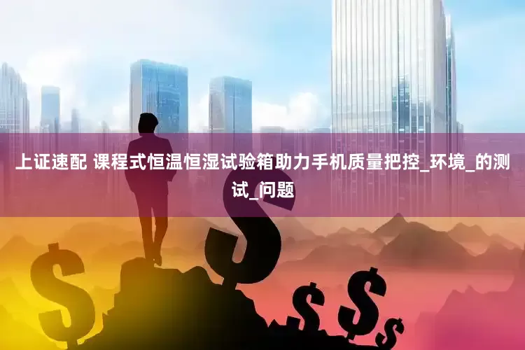 上证速配 课程式恒温恒湿试验箱助力手机质量把控_环境_的测试_问题