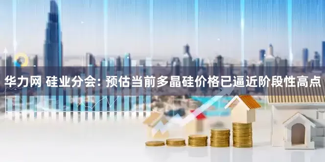 华力网 硅业分会: 预估当前多晶硅价格已逼近阶段性高点