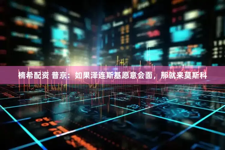 楠希配资 普京：如果泽连斯基愿意会面，那就来莫斯科