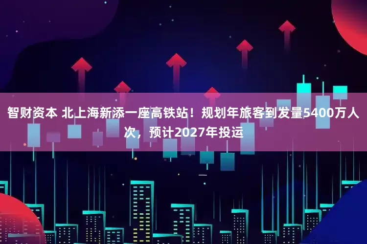 智财资本 北上海新添一座高铁站！规划年旅客到发量5400万人次，预计2027年投运
