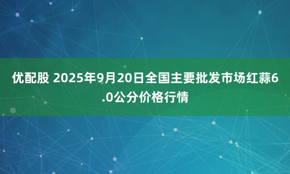 优配股 2025年9月20日全国主要批发市场红蒜6.0公分价格行情