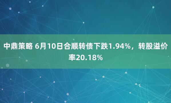 中鼎策略 6月10日合顺转债下跌1.94%，转股溢价率20.18%