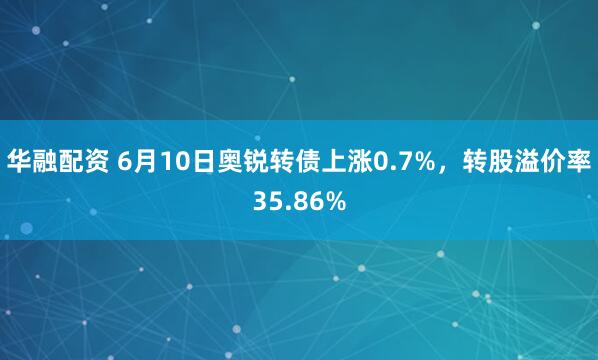 华融配资 6月10日奥锐转债上涨0.7%，转股溢价率35.86%