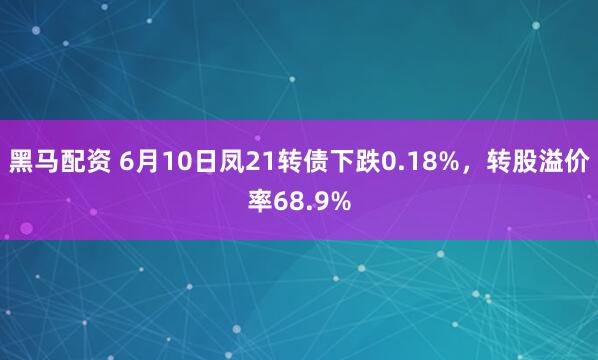 黑马配资 6月10日凤21转债下跌0.18%，转股溢价率68.9%