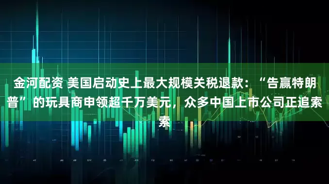 金河配资 美国启动史上最大规模关税退款：“告赢特朗普” 的玩具商申领超千万美元，众多中国上市公司正追索